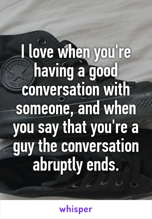 I love when you're having a good conversation with someone, and when you say that you're a guy the conversation abruptly ends.