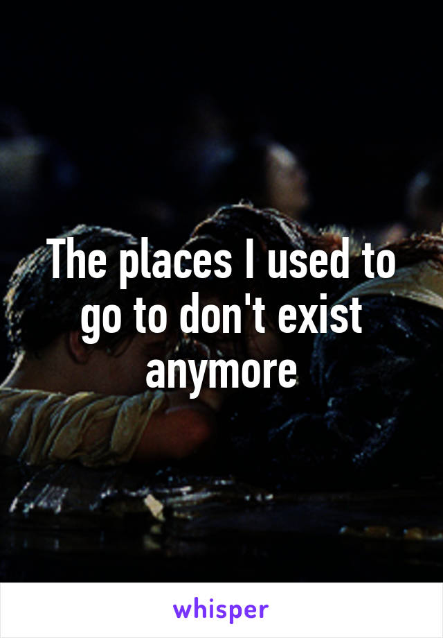 The places I used to go to don't exist anymore