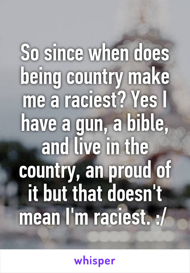 So since when does being country make me a raciest? Yes I have a gun, a bible, and live in the country, an proud of it but that doesn't mean I'm raciest. :/ 