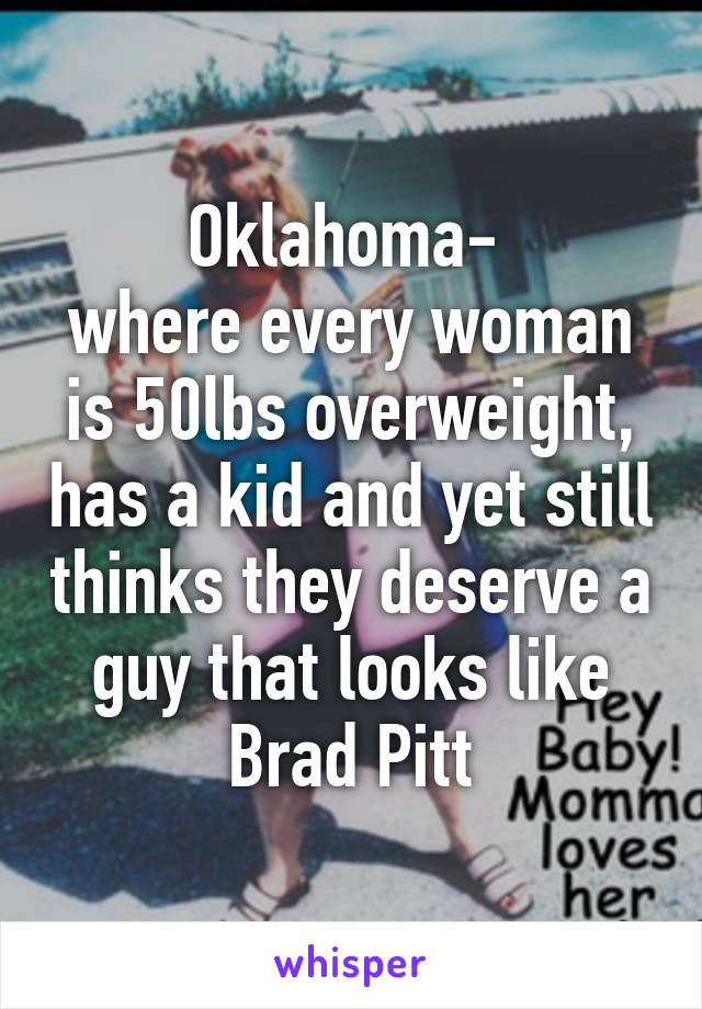 Oklahoma- 
where every woman is 50lbs overweight, has a kid and yet still thinks they deserve a guy that looks like Brad Pitt