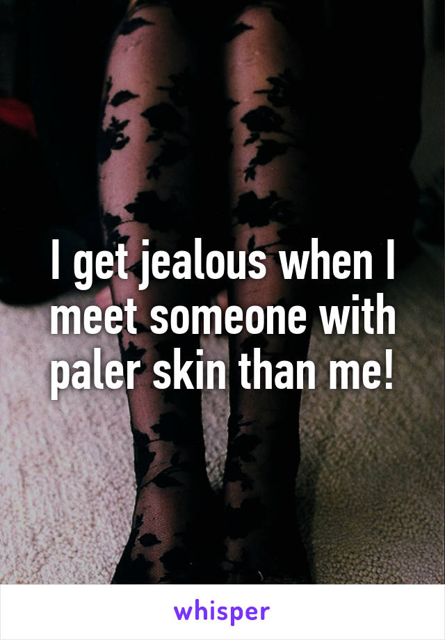 I get jealous when I meet someone with paler skin than me!