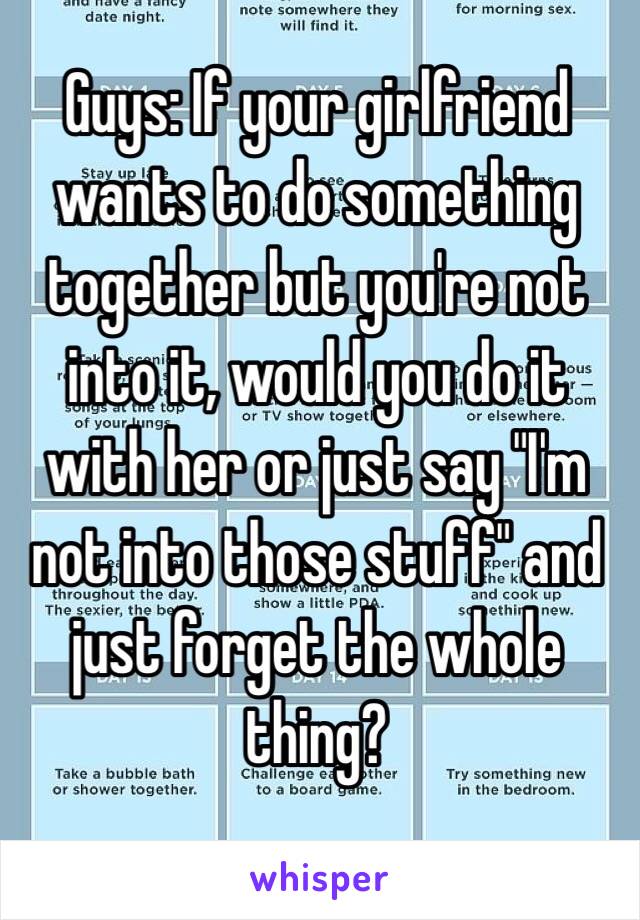 Guys: If your girlfriend wants to do something together but you're not into it, would you do it with her or just say "I'm not into those stuff" and just forget the whole thing?