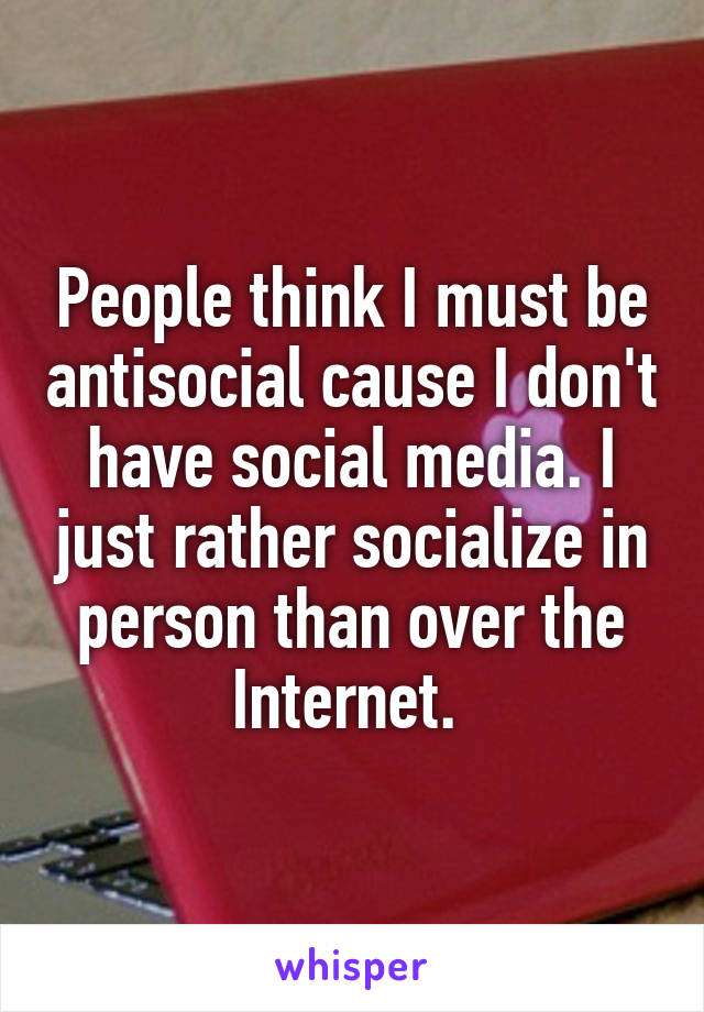 People think I must be antisocial cause I don't have social media. I just rather socialize in person than over the Internet. 