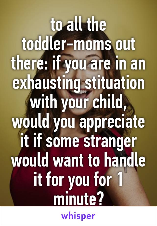 to all the toddler-moms out there: if you are in an exhausting stituation with your child, would you appreciate it if some stranger would want to handle it for you for 1 minute?