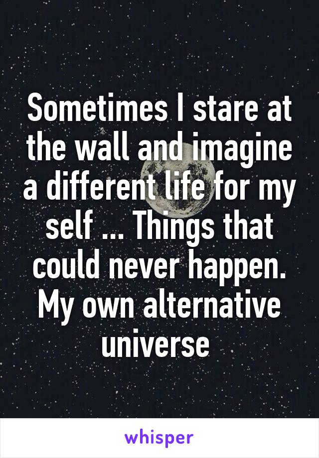 Sometimes I stare at the wall and imagine a different life for my self ... Things that could never happen. My own alternative universe 