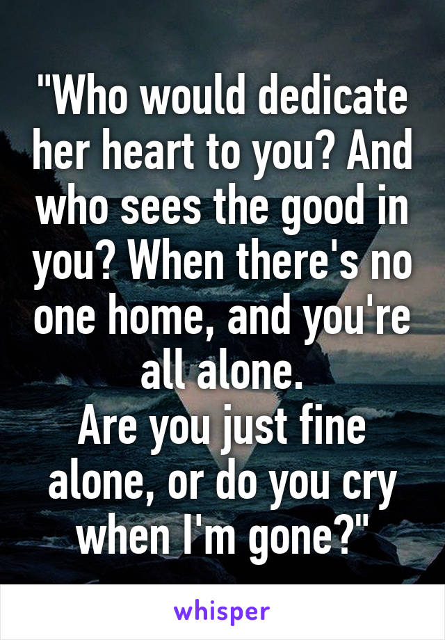 "Who would dedicate her heart to you? And who sees the good in you? When there's no one home, and you're all alone.
Are you just fine alone, or do you cry when I'm gone?"