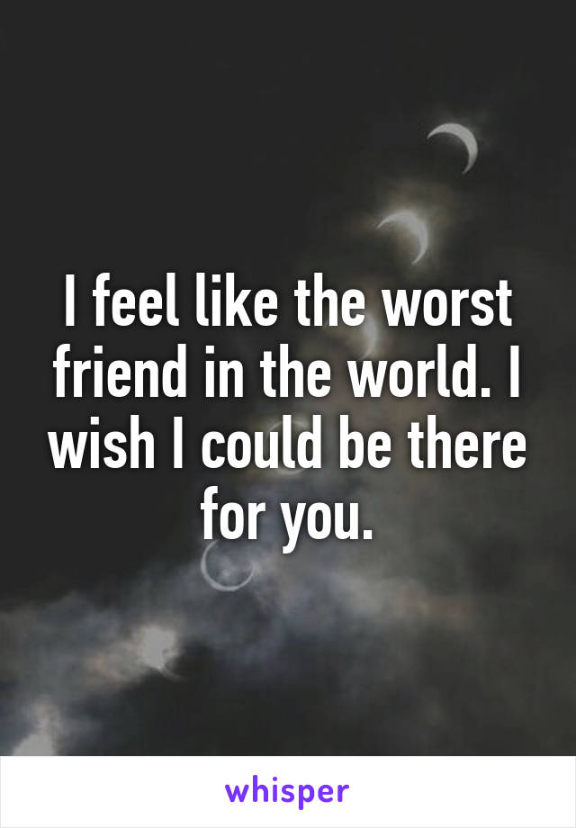 I feel like the worst friend in the world. I wish I could be there for you.