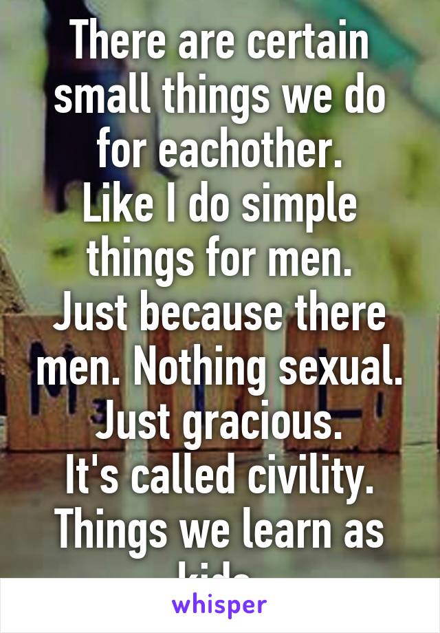 There are certain small things we do for eachother.
Like I do simple things for men.
Just because there men. Nothing sexual.
Just gracious.
It's called civility.
Things we learn as kids.