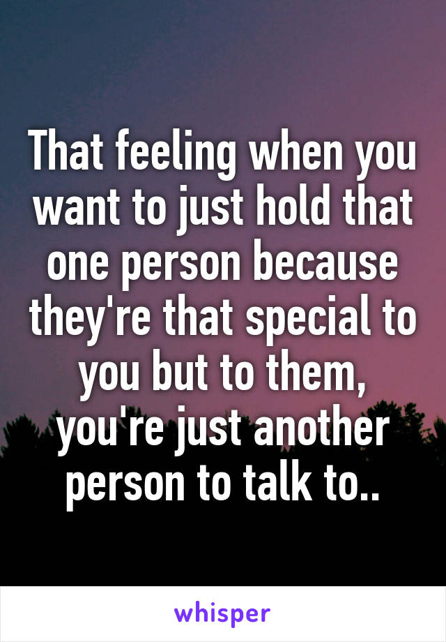 That feeling when you want to just hold that one person because they're that special to you but to them, you're just another person to talk to..