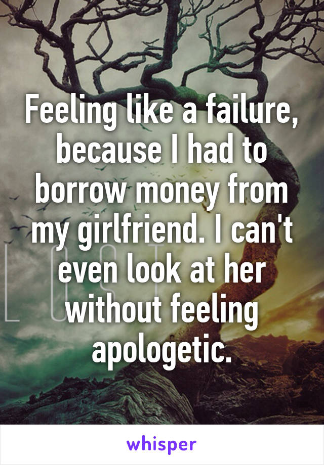 Feeling like a failure, because I had to borrow money from my girlfriend. I can't even look at her without feeling apologetic.