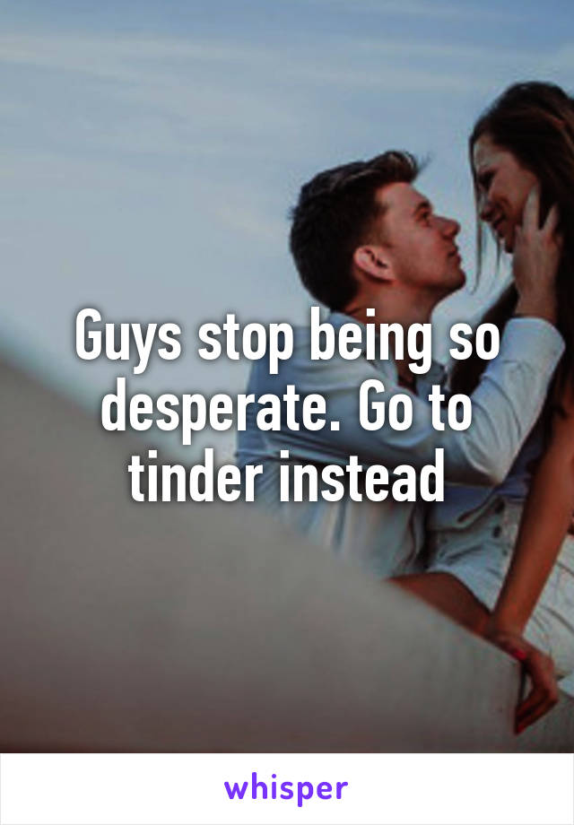 Guys stop being so desperate. Go to tinder instead