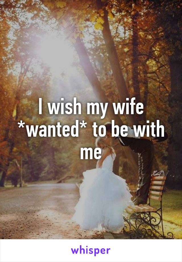 I wish my wife *wanted* to be with me