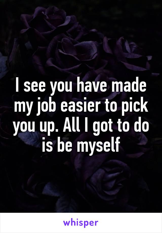 I see you have made my job easier to pick you up. All I got to do is be myself