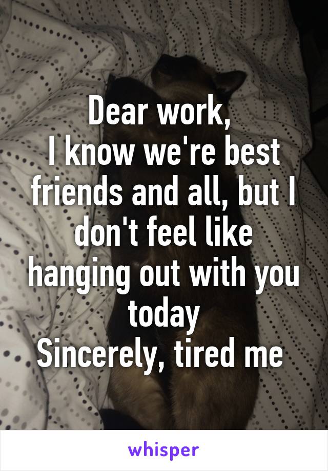 Dear work, 
I know we're best friends and all, but I don't feel like hanging out with you today
Sincerely, tired me 