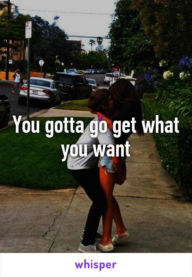 You gotta go get what you want