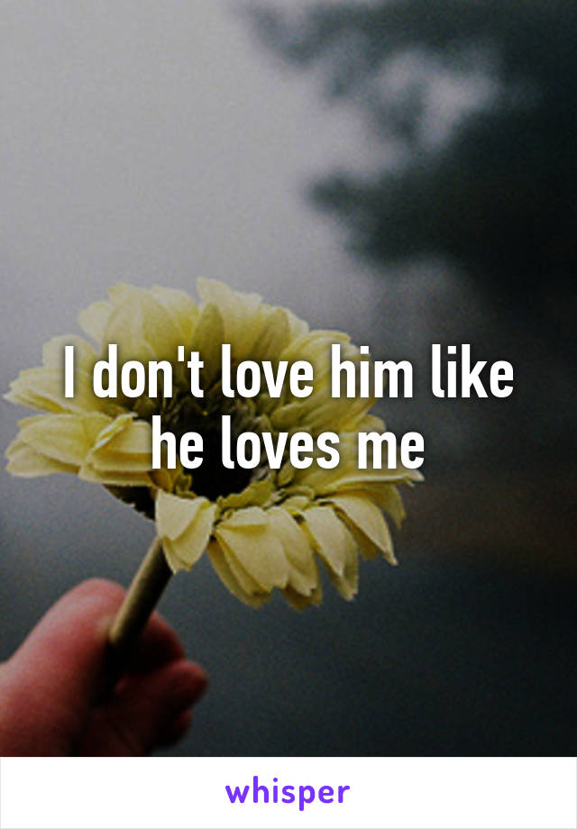 I don't love him like he loves me