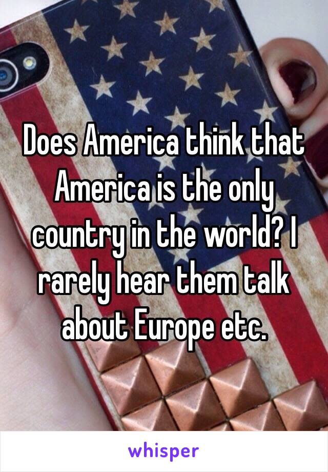 Does America think that America is the only country in the world? I rarely hear them talk about Europe etc.