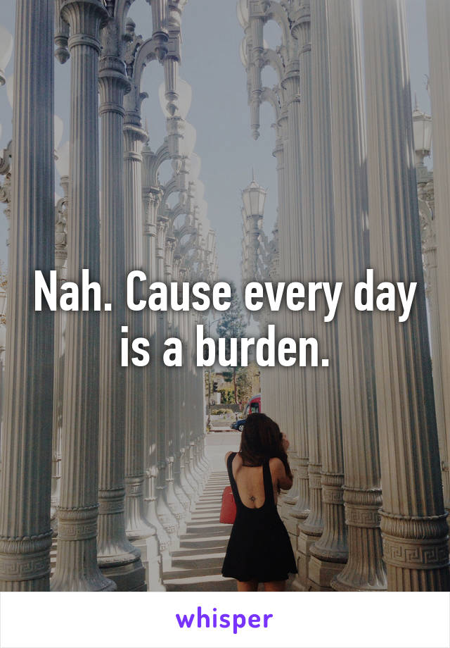 Nah. Cause every day is a burden.