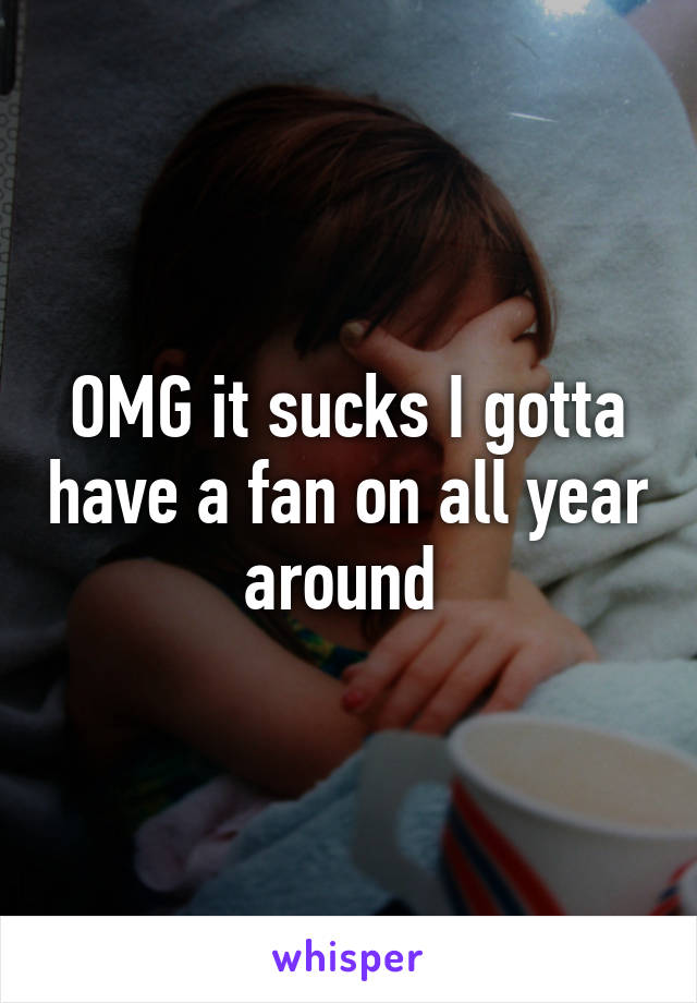 OMG it sucks I gotta have a fan on all year around 