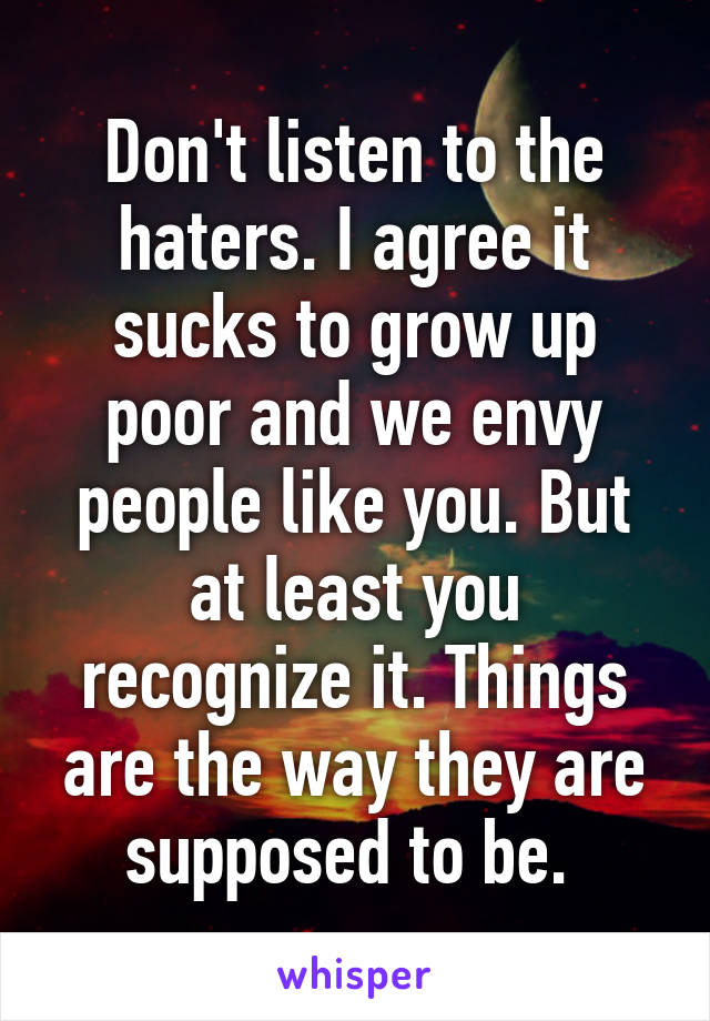 Don't listen to the haters. I agree it sucks to grow up poor and we envy people like you. But at least you recognize it. Things are the way they are supposed to be. 