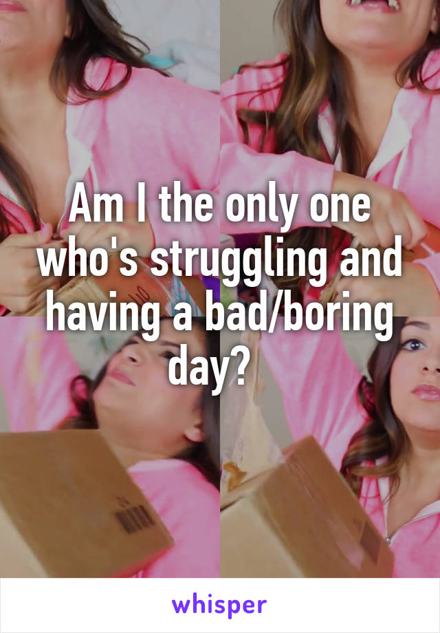 Am I the only one who's struggling and having a bad/boring day?  
