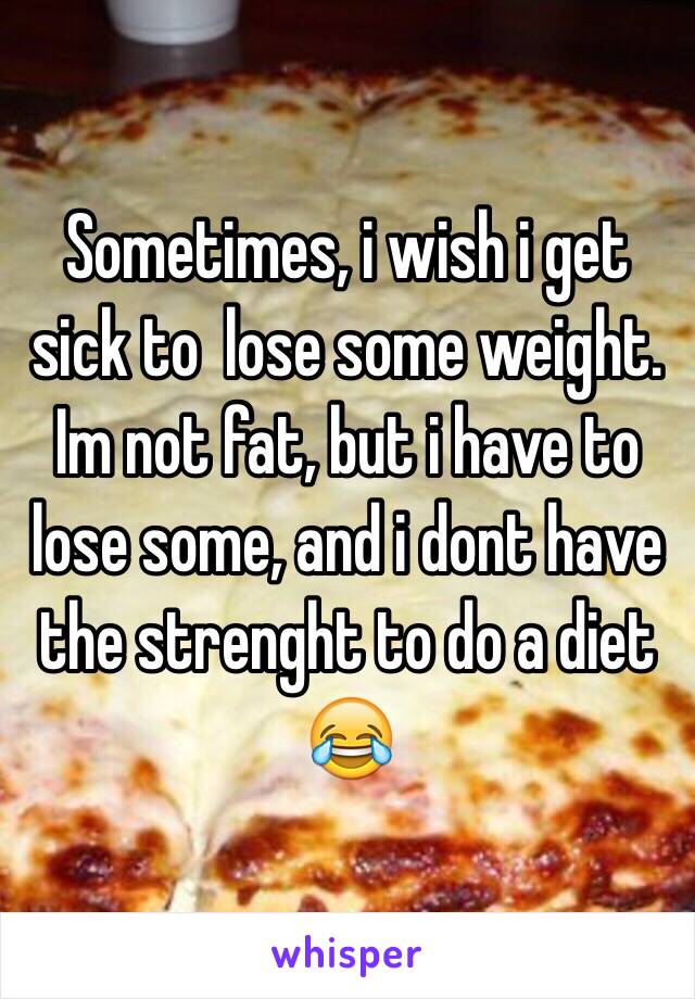 Sometimes, i wish i get sick to  lose some weight. Im not fat, but i have to lose some, and i dont have the strenght to do a diet 😂