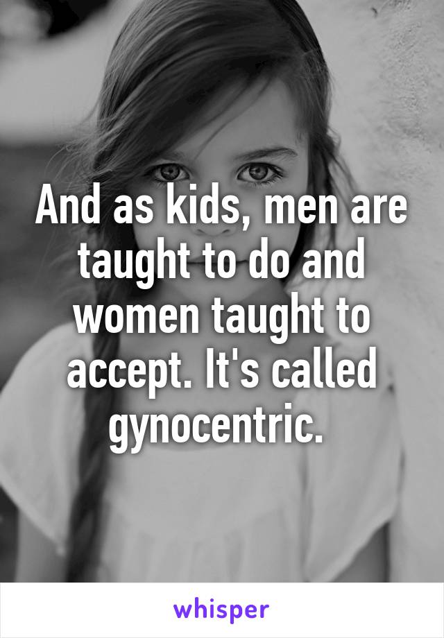 And as kids, men are taught to do and women taught to accept. It's called gynocentric. 