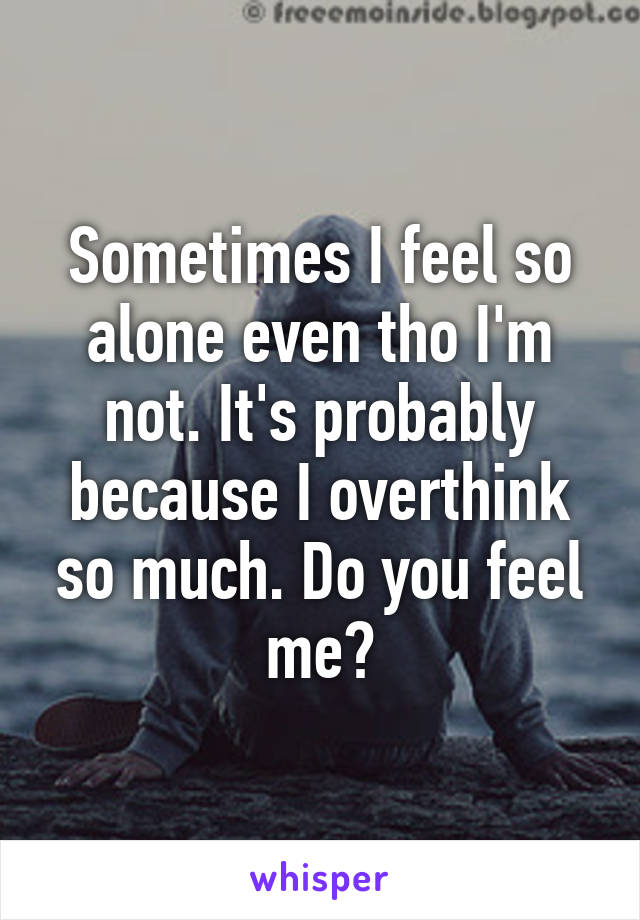 Sometimes I feel so alone even tho I'm not. It's probably because I overthink so much. Do you feel me?