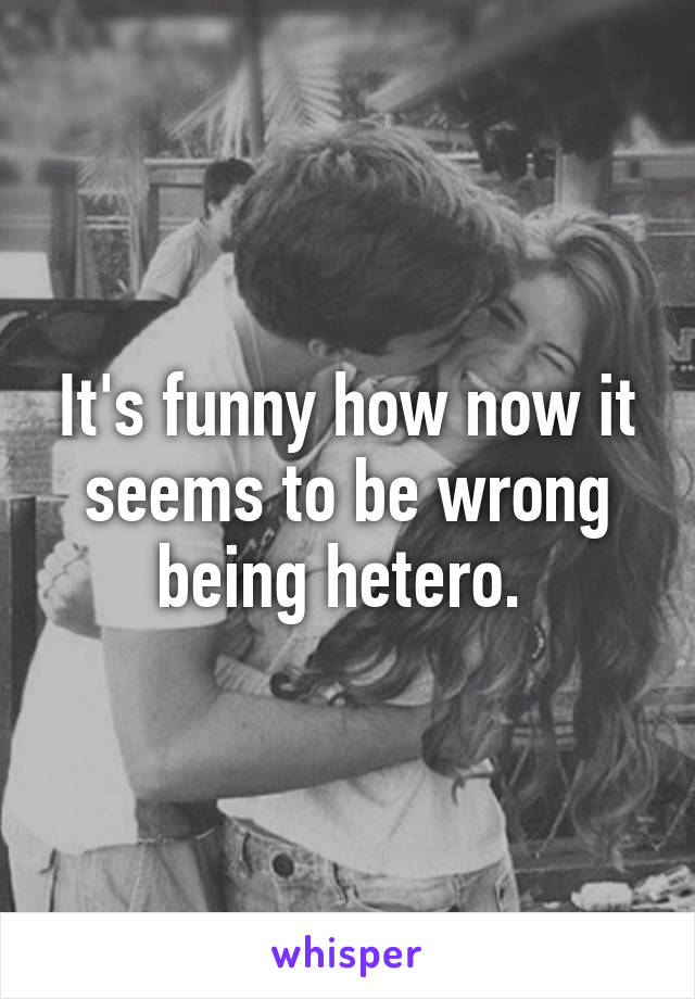 It's funny how now it seems to be wrong being hetero. 