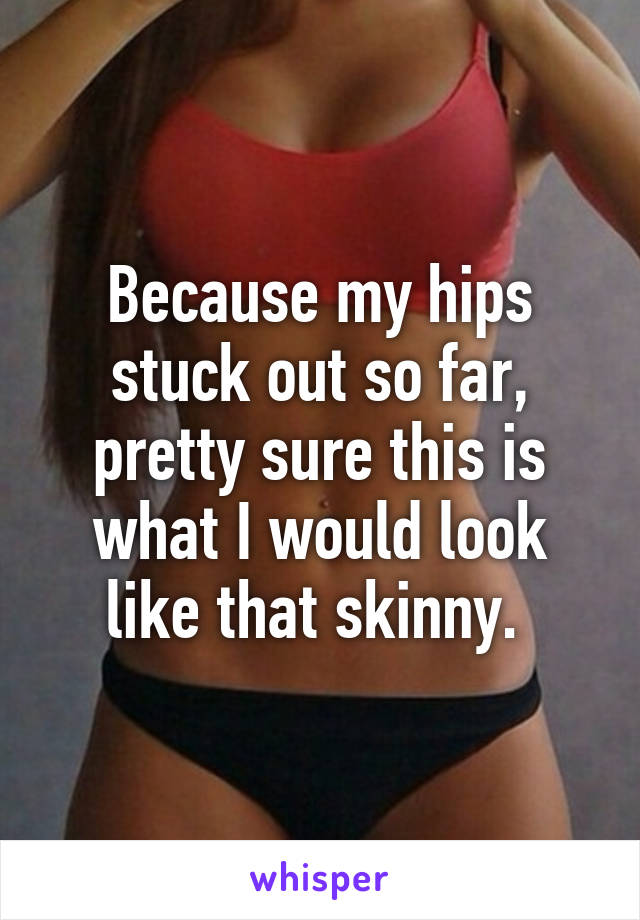 Because my hips stuck out so far, pretty sure this is what I would look like that skinny. 