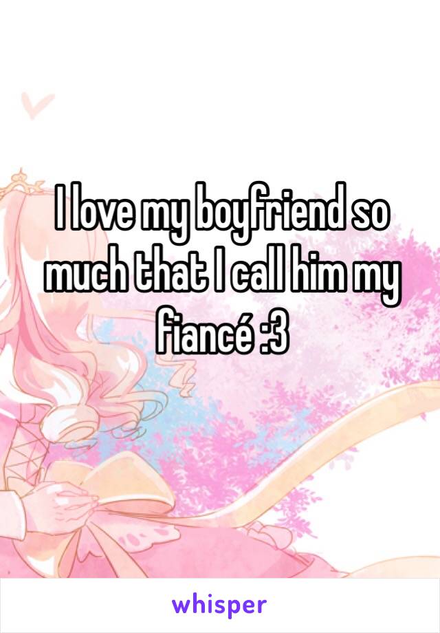 I love my boyfriend so much that I call him my fiancé :3