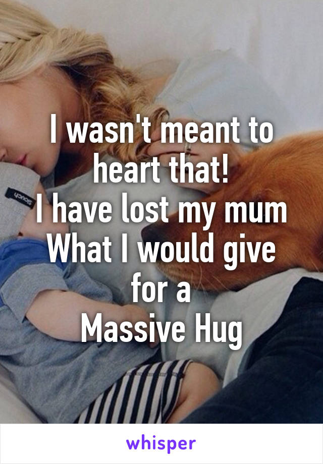 I wasn't meant to heart that!
I have lost my mum
What I would give for a
Massive Hug