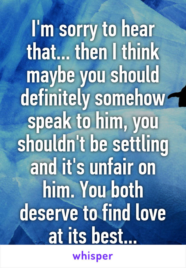 I'm sorry to hear that... then I think maybe you should definitely somehow speak to him, you shouldn't be settling and it's unfair on him. You both deserve to find love at its best...