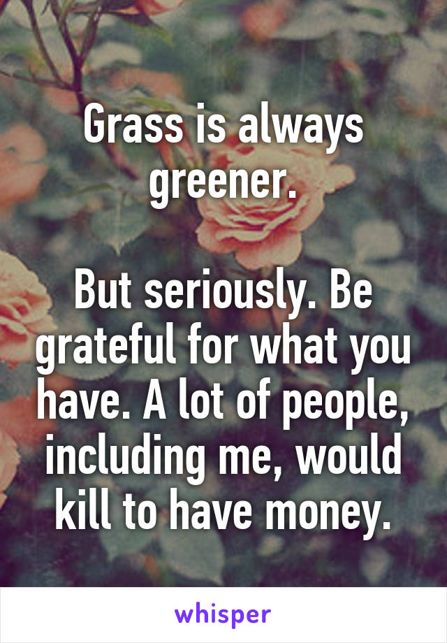 Grass is always greener.

But seriously. Be grateful for what you have. A lot of people, including me, would kill to have money.