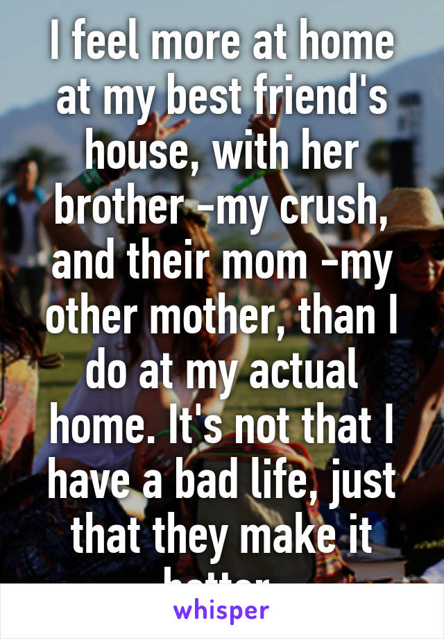 I feel more at home at my best friend's house, with her brother -my crush, and their mom -my other mother, than I do at my actual home. It's not that I have a bad life, just that they make it better.