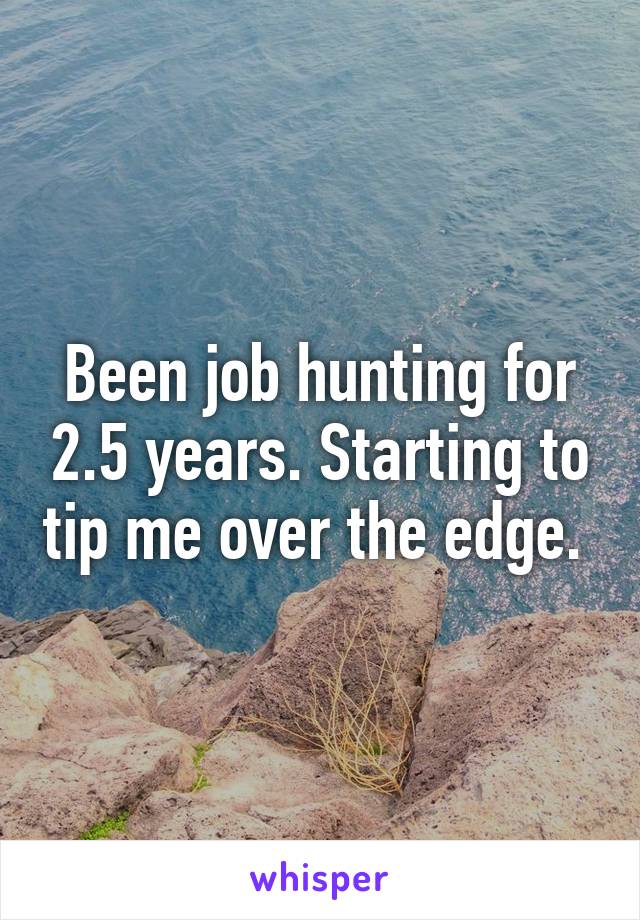 Been job hunting for 2.5 years. Starting to tip me over the edge. 