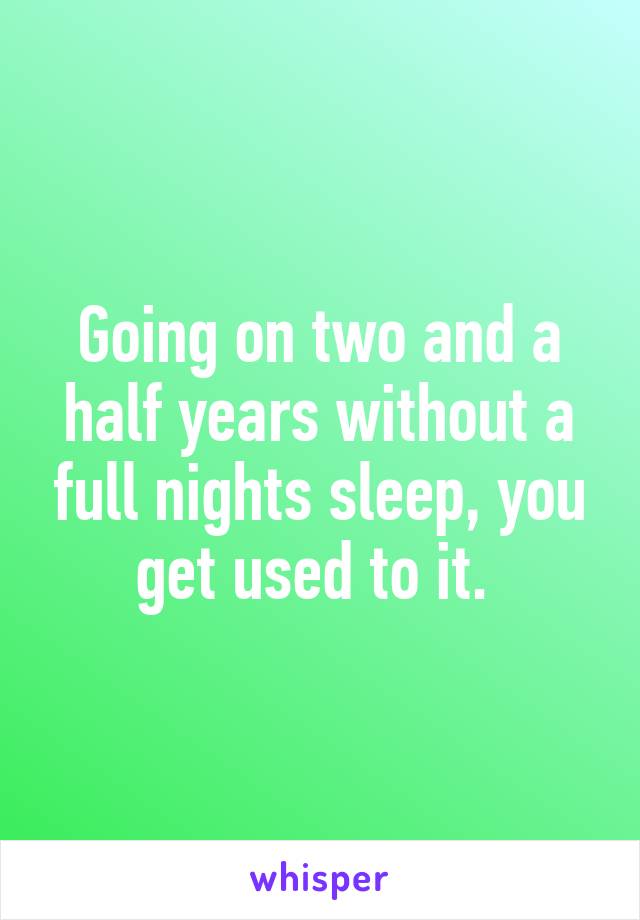 Going on two and a half years without a full nights sleep, you get used to it. 