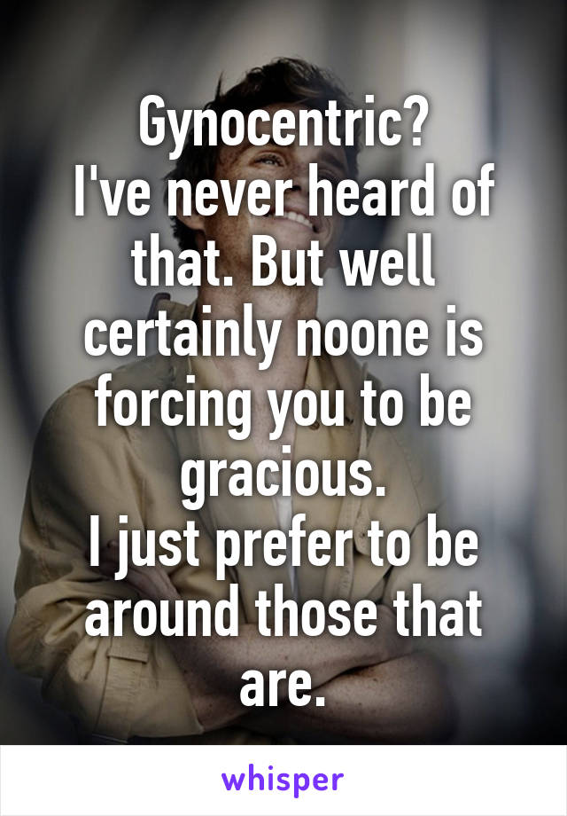 Gynocentric?
I've never heard of that. But well certainly noone is forcing you to be gracious.
I just prefer to be around those that are.