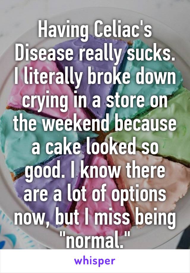 Having Celiac's Disease really sucks. I literally broke down crying in a store on the weekend because a cake looked so good. I know there are a lot of options now, but I miss being "normal."