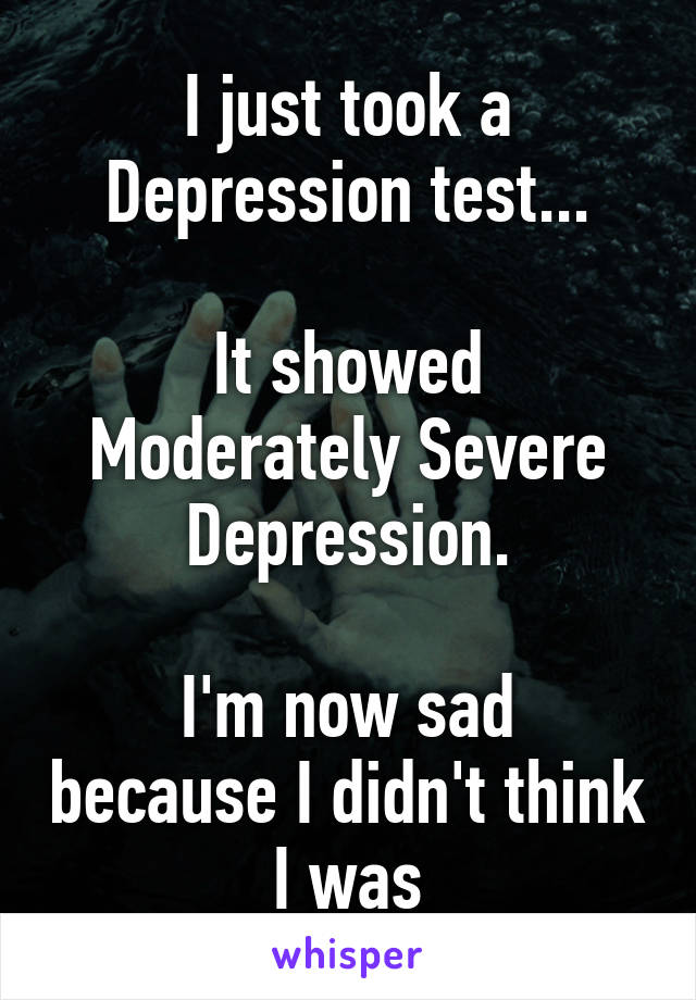 I just took a Depression test...

It showed Moderately Severe Depression.

I'm now sad because I didn't think I was