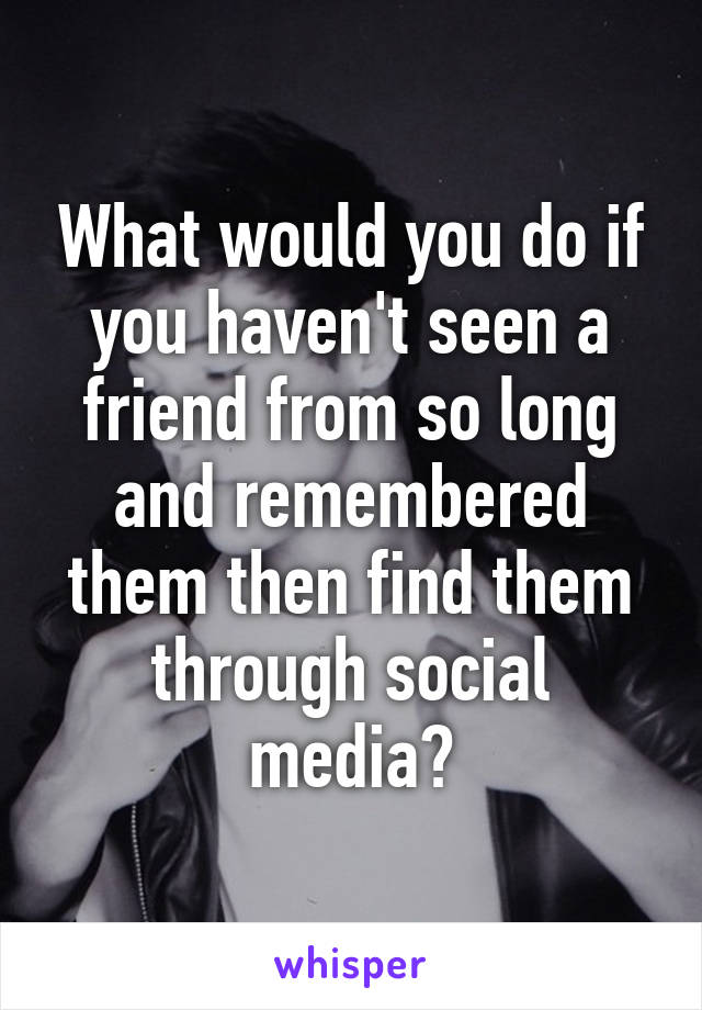 What would you do if you haven't seen a friend from so long and remembered them then find them through social media?