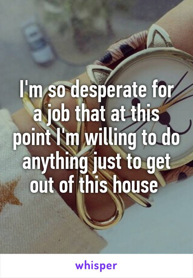 I'm so desperate for a job that at this point I'm willing to do anything just to get out of this house 