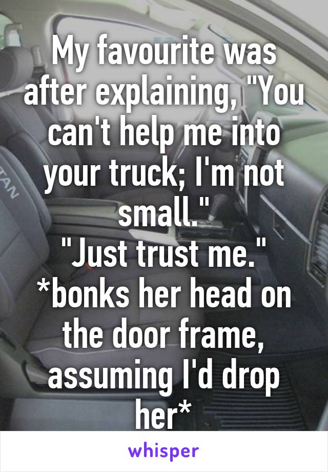 My favourite was after explaining, "You can't help me into your truck; I'm not small."
"Just trust me."
*bonks her head on the door frame, assuming I'd drop her*