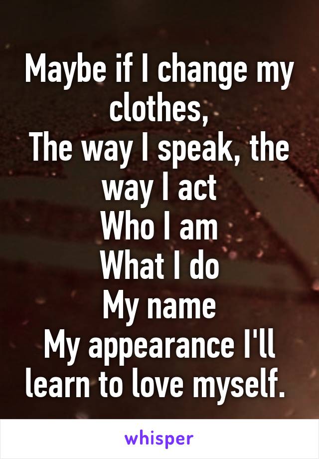 Maybe if I change my clothes,
The way I speak, the way I act
Who I am
What I do
My name
My appearance I'll learn to love myself. 