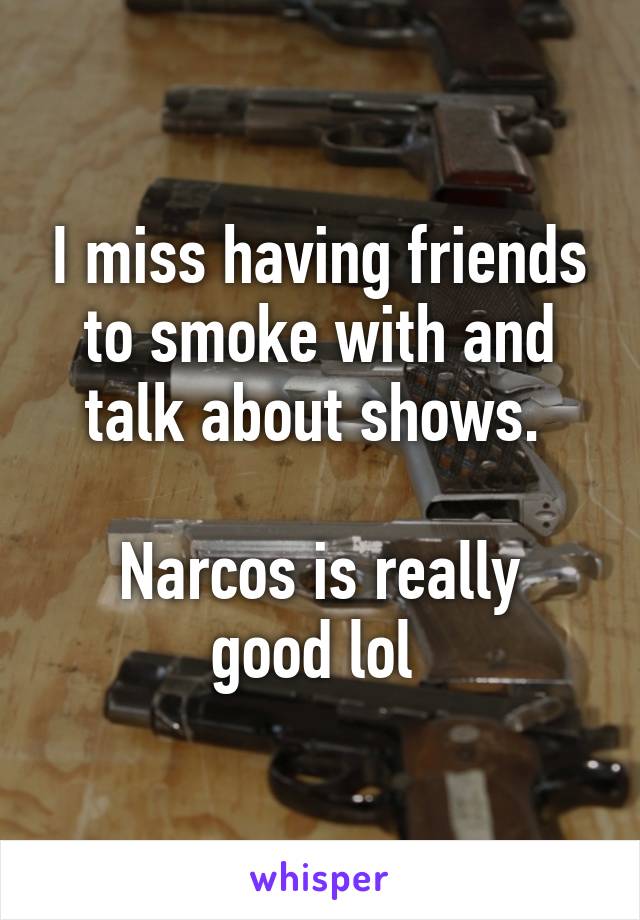 I miss having friends to smoke with and talk about shows. 

Narcos is really good lol 