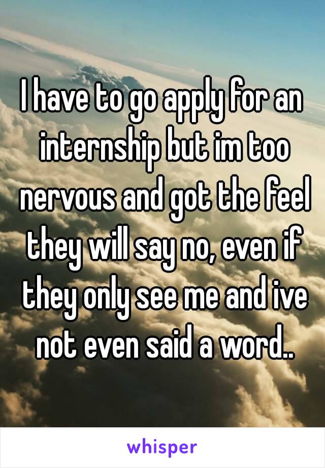 I have to go apply for an internship but im too nervous and got the feel they will say no, even if they only see me and ive not even said a word..