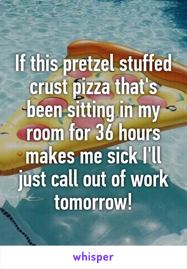 If this pretzel stuffed crust pizza that's been sitting in my room for 36 hours makes me sick I'll just call out of work tomorrow!