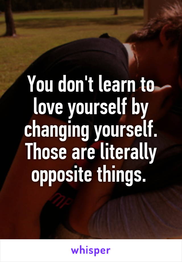 You don't learn to love yourself by changing yourself. Those are literally opposite things. 