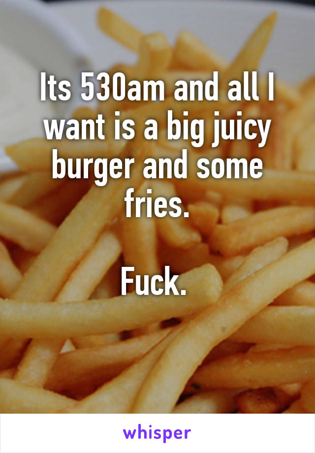 Its 530am and all I want is a big juicy burger and some fries.

Fuck. 

