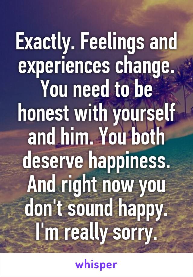 Exactly. Feelings and experiences change. You need to be honest with yourself and him. You both deserve happiness. And right now you don't sound happy. I'm really sorry.